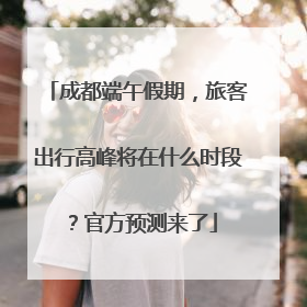 成都端午假期，旅客出行高峰将在什么时段？官方预测来了