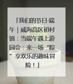 我们的节日·端午｜威海高区初村镇：当端午遇上游园会：来一场“粽”享欢乐的趣味冒险！