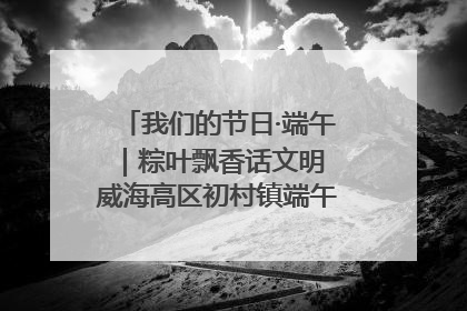 我们的节日·端午｜粽叶飘香话文明 威海高区初村镇端午系列活动亮点纷呈
