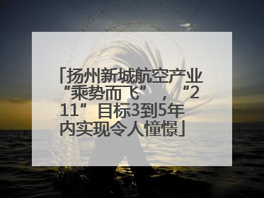 扬州新城航空产业“乘势而飞”，“211”目标3到5年内实现令人憧憬