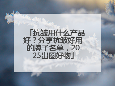 抗皱用什么产品好？分享抗皱好用的牌子名单，2025出圈好物