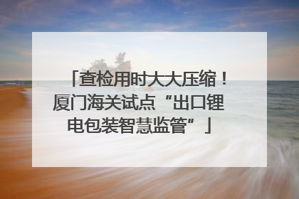 查检用时大大压缩！厦门海关试点“出口锂电包装智慧监管”