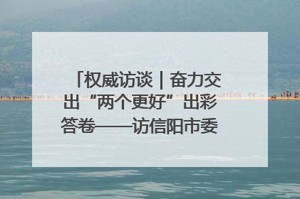 权威访谈｜奋力交出“两个更好”出彩答卷——访信阳市委书记蔡松涛