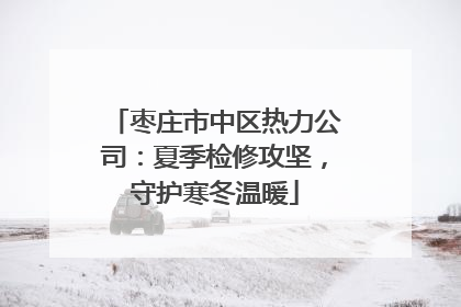 枣庄市中区热力公司：夏季检修攻坚，守护寒冬温暖