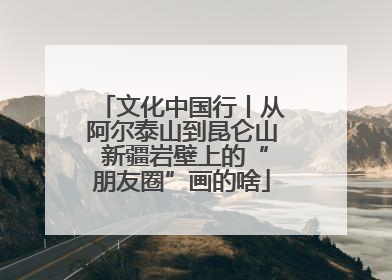 文化中国行丨从阿尔泰山到昆仑山 新疆岩壁上的“朋友圈”画的啥