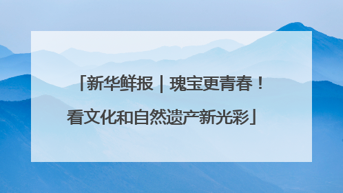 新华鲜报｜瑰宝更青春！看文化和自然遗产新光彩