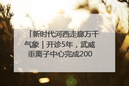 新时代河西走廊万千气象｜开诊5年，武威重离子中心完成2000余例患者治疗