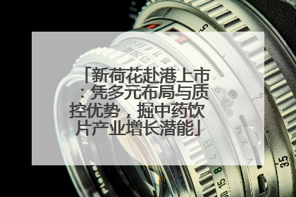 新荷花赴港上市：凭多元布局与质控优势，掘中药饮片产业增长潜能