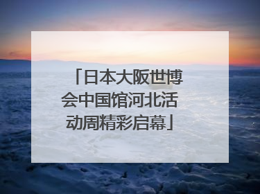 日本大阪世博会中国馆河北活动周精彩启幕