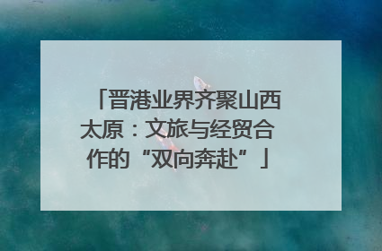 晋港业界齐聚山西太原：文旅与经贸合作的“双向奔赴”