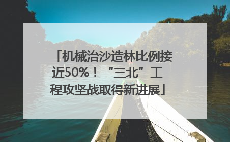 机械治沙造林比例接近50%！“三北”工程攻坚战取得新进展