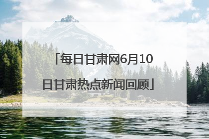 每日甘肃网6月10日甘肃热点新闻回顾