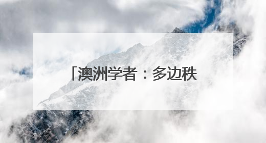 澳洲学者：多边秩序岂能屈从霸权逻辑？美国不要高估了自己的重要性