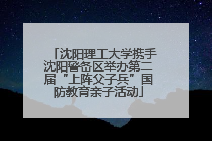 沈阳理工大学携手沈阳警备区举办第二届“上阵父子兵”国防教育亲子活动