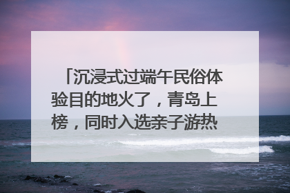 沉浸式过端午民俗体验目的地火了，青岛上榜，同时入选亲子游热门Top10