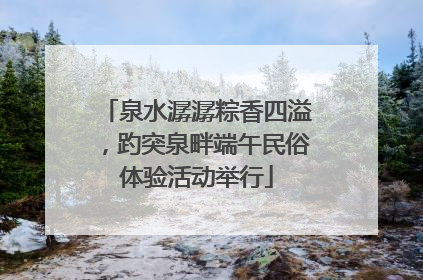 泉水潺潺粽香四溢，趵突泉畔端午民俗体验活动举行