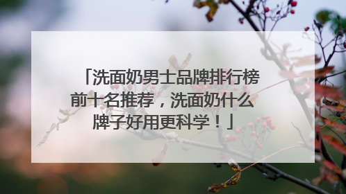 洗面奶男士品牌排行榜前十名推荐，洗面奶什么牌子好用更科学！