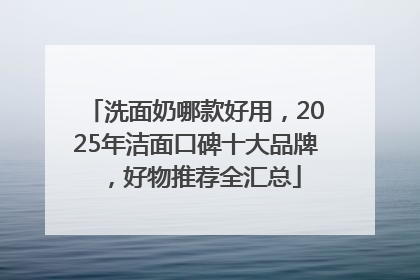 洗面奶哪款好用，2025年洁面口碑十大品牌，好物推荐全汇总