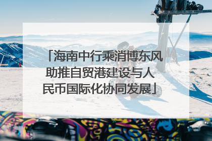 海南中行乘消博东风 助推自贸港建设与人民币国际化协同发展