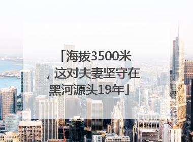 海拔3500米，这对夫妻坚守在黑河源头19年