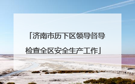 济南市历下区领导督导检查全区安全生产工作