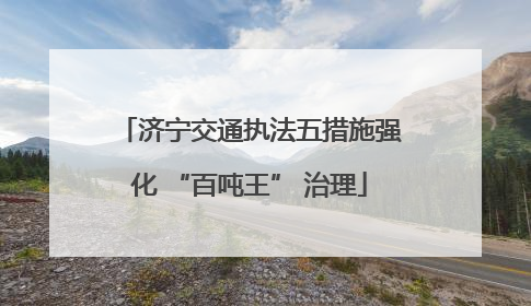 济宁交通执法五措施强化 “百吨王” 治理
