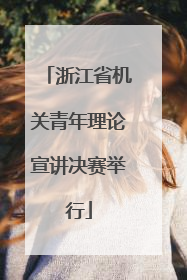 浙江省机关青年理论宣讲决赛举行