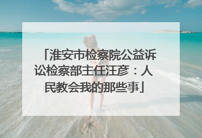 淮安市检察院公益诉讼检察部主任汪彦：人民教会我的那些事