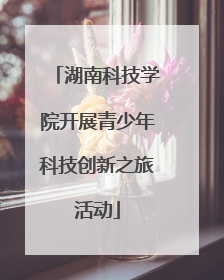 湖南科技学院开展青少年科技创新之旅活动