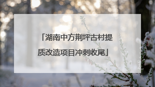 湖南中方荆坪古村提质改造项目冲刺收尾