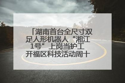 湖南首台全尺寸双足人形机器人“湘江1号”上岗当护工 开福区科技活动周十大科创项目签约
