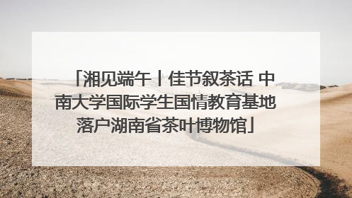 湘见端午丨佳节叙茶话 中南大学国际学生国情教育基地落户湖南省茶叶博物馆