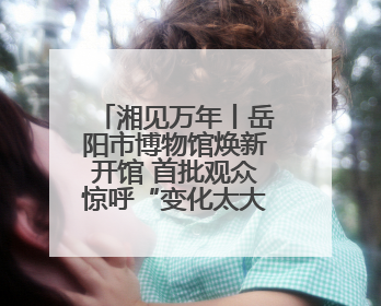 湘见万年丨岳阳市博物馆焕新开馆 首批观众惊呼“变化太大了！”