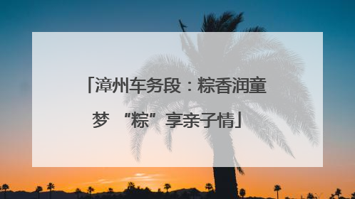 漳州车务段：粽香润童梦 “粽”享亲子情