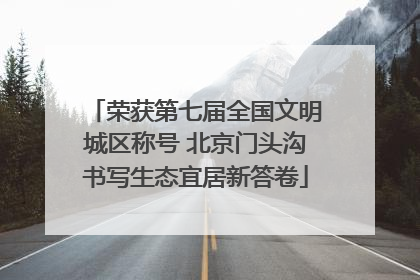 荣获第七届全国文明城区称号 北京门头沟书写生态宜居新答卷