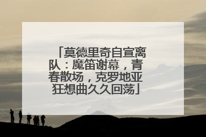 莫德里奇自宣离队：魔笛谢幕，青春散场，克罗地亚狂想曲久久回荡