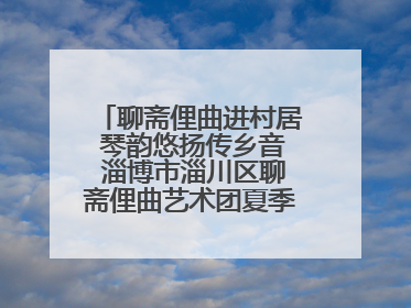 聊斋俚曲进村居 琴韵悠扬传乡音 淄博市淄川区聊斋俚曲艺术团夏季专场演出在杏园子村举行