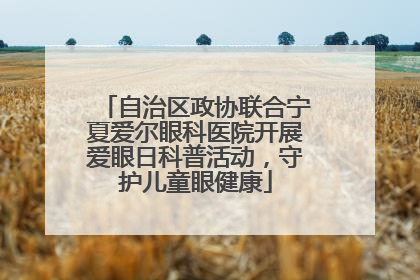 自治区政协联合宁夏爱尔眼科医院开展爱眼日科普活动，守护儿童眼健康