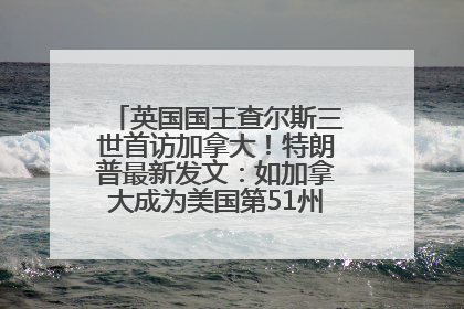 英国国王查尔斯三世首访加拿大！特朗普最新发文：如加拿大成为美国第51州可免费用“金穹”