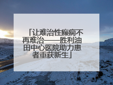 让难治性癫痫不再难治——胜利油田中心医院助力患者重获新生