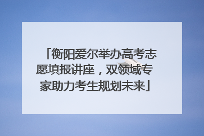 衡阳爱尔举办高考志愿填报讲座，双领域专家助力考生规划未来