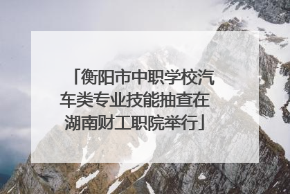 衡阳市中职学校汽车类专业技能抽查在湖南财工职院举行