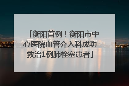 衡阳首例！衡阳市中心医院血管介入科成功救治1例肺栓塞患者