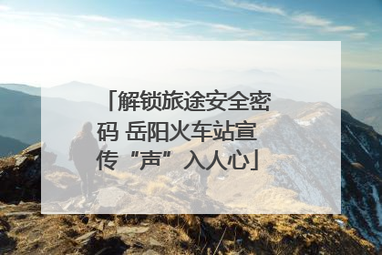解锁旅途安全密码 岳阳火车站宣传“声”入人心