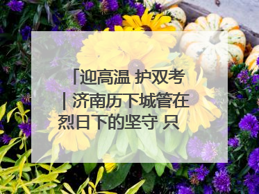 迎高温 护双考｜济南历下城管在烈日下的坚守 只为城市更美好 学子更安心