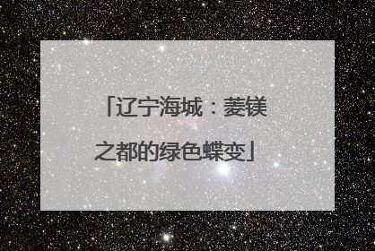 辽宁海城：菱镁之都的绿色蝶变