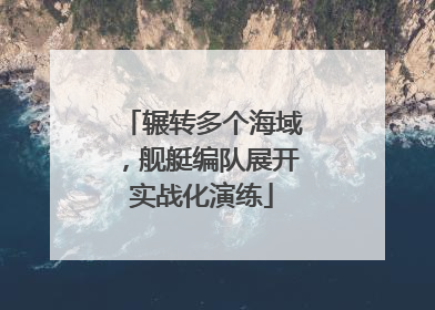 辗转多个海域，舰艇编队展开实战化演练