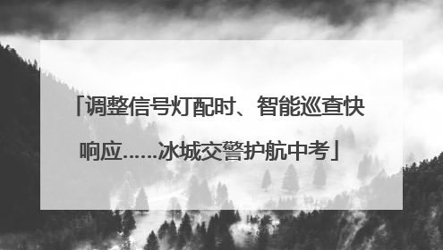 调整信号灯配时、智能巡查快响应……冰城交警护航中考