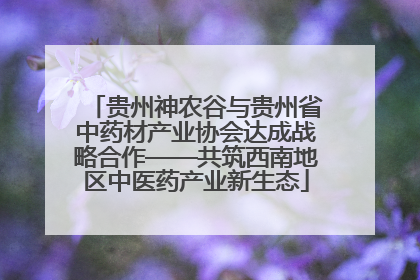 贵州神农谷与贵州省中药材产业协会达成战略合作——共筑西南地区中医药产业新生态