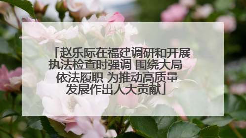 赵乐际在福建调研和开展执法检查时强调 围绕大局 依法履职 为推动高质量发展作出人大贡献